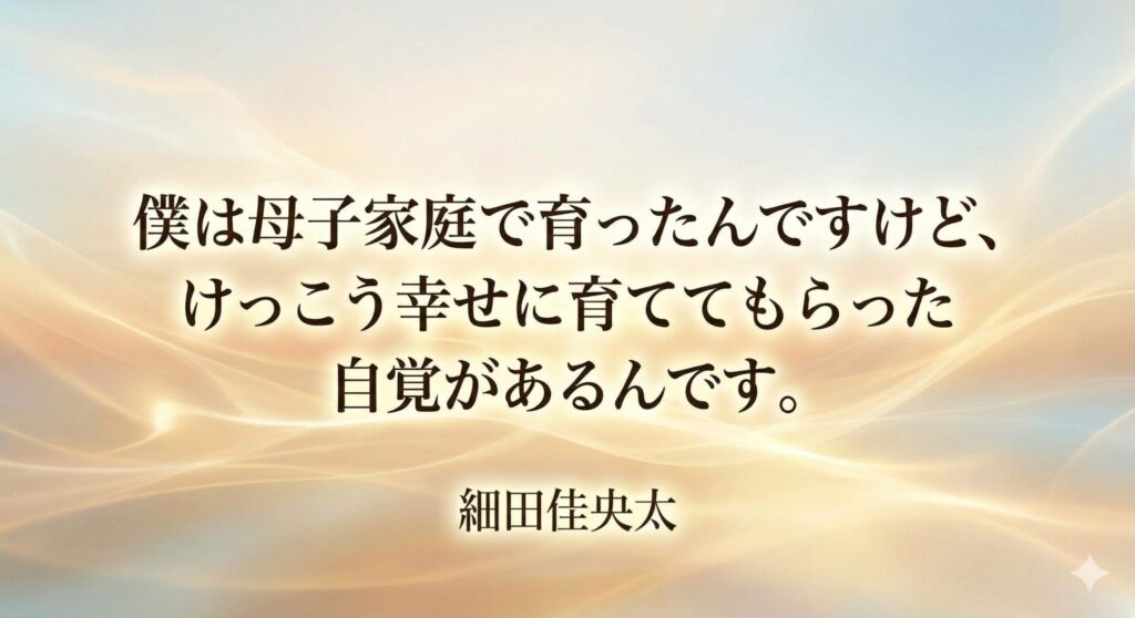「僕は母子家庭で育ったんですけど、けっこう幸せに育ててもらった自覚があるんです。」